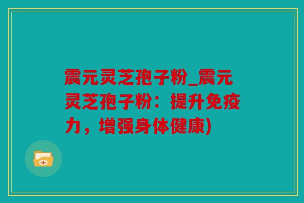 震元灵芝孢子粉_震元灵芝孢子粉：提升免疫力，增强身体健康)