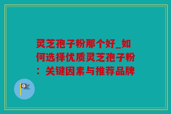 灵芝孢子粉那个好_如何选择优质灵芝孢子粉：关键因素与推荐品牌