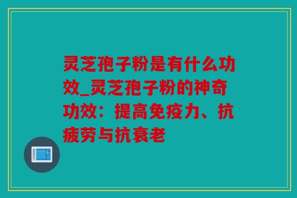 灵芝孢子粉是有什么功效_灵芝孢子粉的神奇功效：提高免疫力、与抗