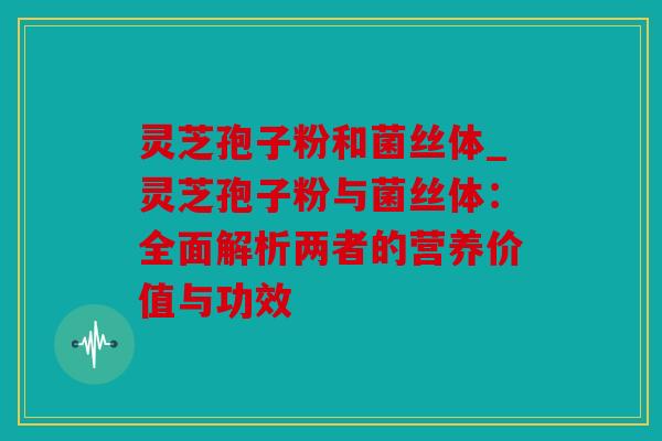 灵芝孢子粉和菌丝体_灵芝孢子粉与菌丝体：全面解析两者的营养价值与功效