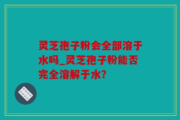 灵芝孢子粉会全部溶于水吗_灵芝孢子粉能否完全溶解于水？