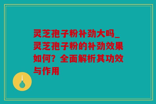 灵芝孢子粉补劲大吗_灵芝孢子粉的补劲效果如何？全面解析其功效与作用