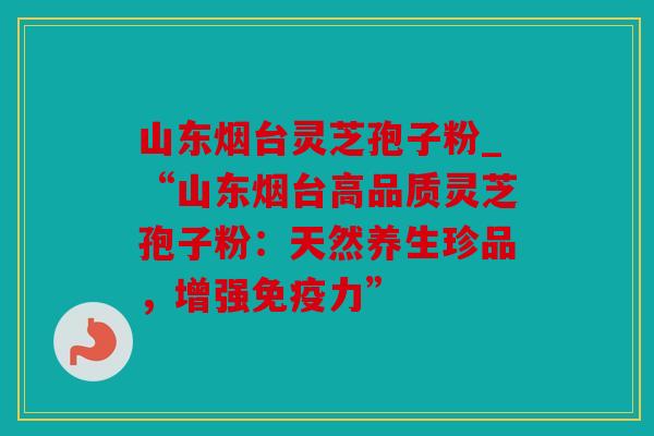 山东烟台灵芝孢子粉_“山东烟台高品质灵芝孢子粉：天然养生珍品，增强免疫力”