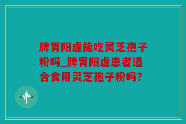 脾胃阳虚能吃灵芝孢子粉吗_脾胃阳虚患者适合食用灵芝孢子粉吗？