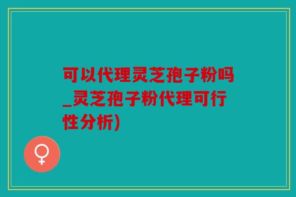 可以代理灵芝孢子粉吗_灵芝孢子粉代理可行性分析)
