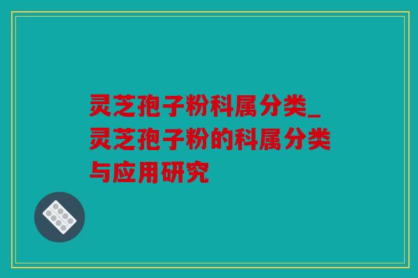 灵芝孢子粉科属分类_灵芝孢子粉的科属分类与应用研究