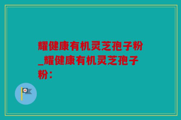 耀健康有机灵芝孢子粉_耀健康有机灵芝孢子粉：