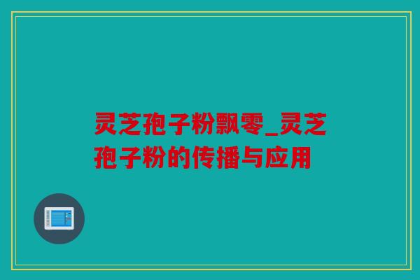 灵芝孢子粉飘零_灵芝孢子粉的传播与应用