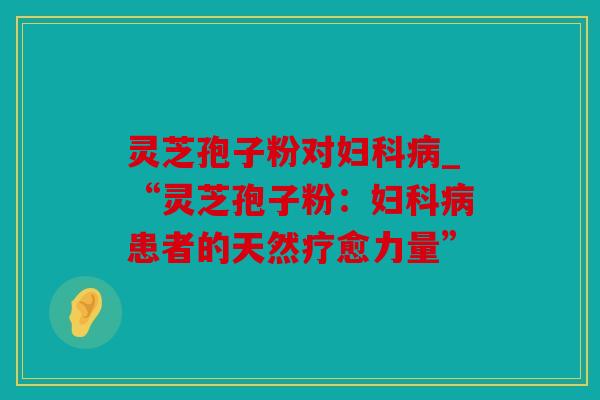 灵芝孢子粉对_“灵芝孢子粉：患者的天然疗愈力量”