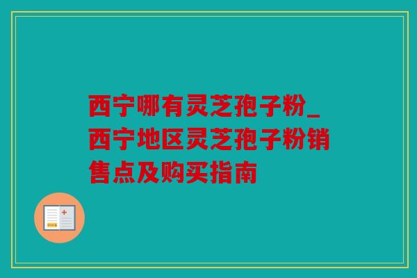 西宁哪有灵芝孢子粉_西宁地区灵芝孢子粉销售点及购买指南