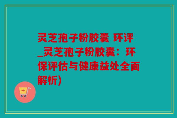 灵芝孢子粉胶囊 环评_灵芝孢子粉胶囊：环保评估与健康益处全面解析)