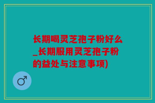 长期喝灵芝孢子粉好么_长期服用灵芝孢子粉的益处与注意事项)