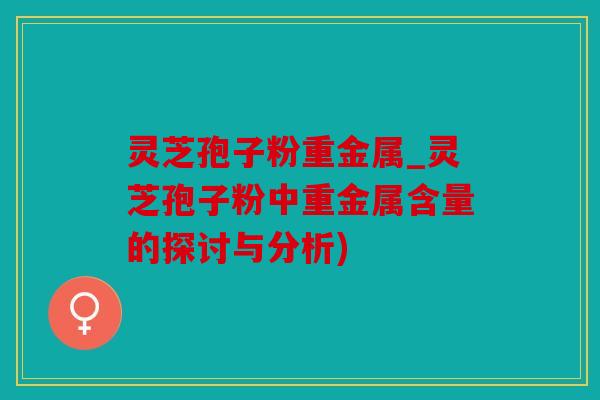 灵芝孢子粉重金属_灵芝孢子粉中重金属含量的探讨与分析)