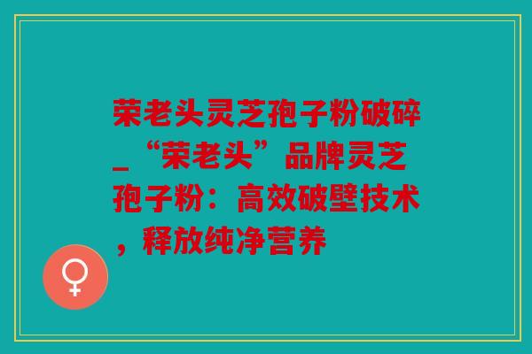 荣老头灵芝孢子粉破碎_“荣老头”品牌灵芝孢子粉：高效破壁技术，释放纯净营养