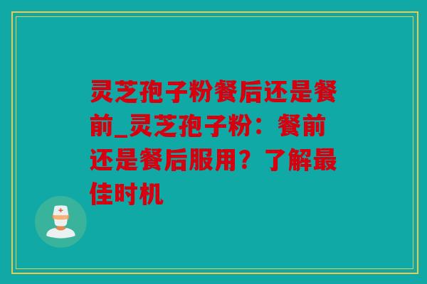 灵芝孢子粉餐后还是餐前_灵芝孢子粉：餐前还是餐后服用？了解佳时机
