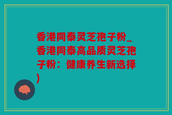 香港同泰灵芝孢子粉_香港同泰高品质灵芝孢子粉：健康养生新选择)