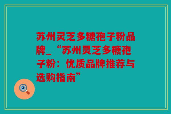 苏州灵芝多糖孢子粉品牌_“苏州灵芝多糖孢子粉：优质品牌推荐与选购指南”