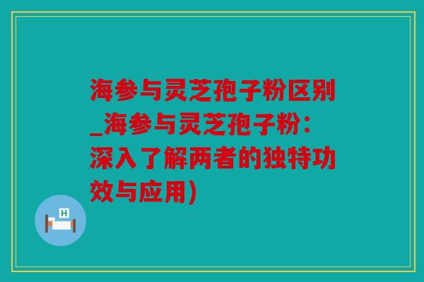 海参与灵芝孢子粉区别_海参与灵芝孢子粉：深入了解两者的独特功效与应用)