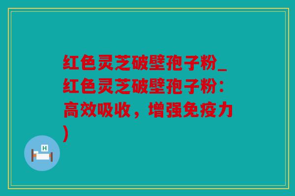 红色灵芝破壁孢子粉_红色灵芝破壁孢子粉：高效吸收，增强免疫力)