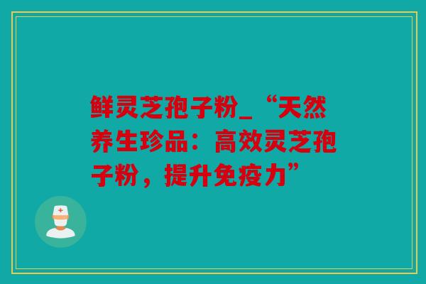 鲜灵芝孢子粉_“天然养生珍品：高效灵芝孢子粉，提升免疫力”