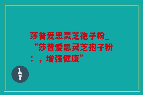 莎普爱思灵芝孢子粉_“莎普爱思灵芝孢子粉：，增强健康”