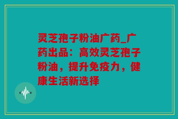 灵芝孢子粉油广药_广药出品：高效灵芝孢子粉油，提升免疫力，健康生活新选择