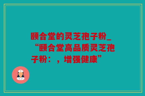 颐合堂的灵芝孢子粉_“颐合堂高品质灵芝孢子粉：，增强健康”