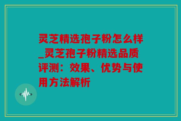 灵芝精选孢子粉怎么样_灵芝孢子粉精选品质评测：效果、优势与使用方法解析