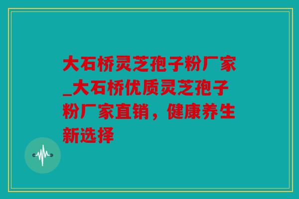 大石桥灵芝孢子粉厂家_大石桥优质灵芝孢子粉厂家直销，健康养生新选择