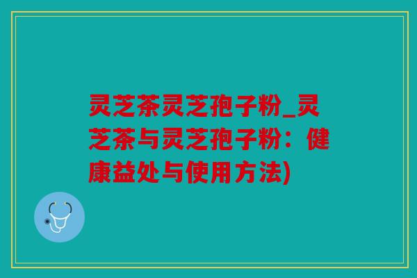 灵芝茶灵芝孢子粉_灵芝茶与灵芝孢子粉：健康益处与使用方法)