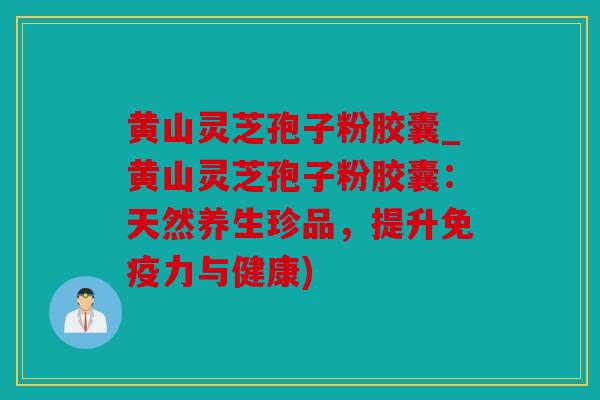 黄山灵芝孢子粉胶囊_黄山灵芝孢子粉胶囊：天然养生珍品，提升免疫力与健康)