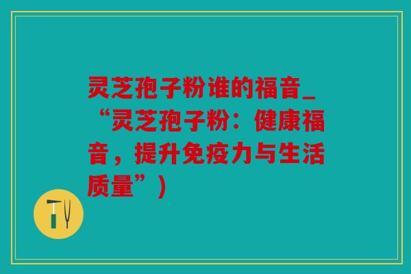 灵芝孢子粉谁的福音_“灵芝孢子粉：健康福音，提升免疫力与生活质量”)