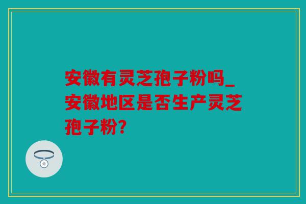 安徽有灵芝孢子粉吗_安徽地区是否生产灵芝孢子粉？