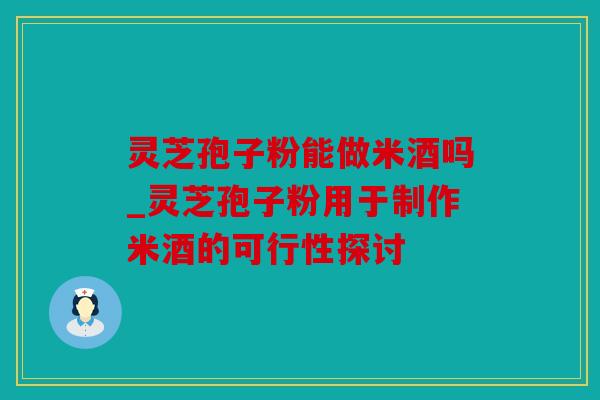 灵芝孢子粉能做米酒吗_灵芝孢子粉用于制作米酒的可行性探讨