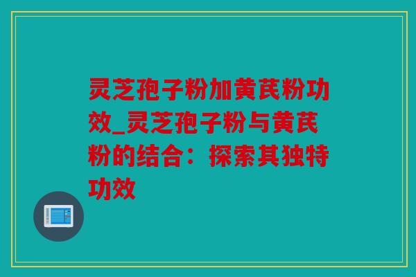 灵芝孢子粉加黄芪粉功效_灵芝孢子粉与黄芪粉的结合：探索其独特功效