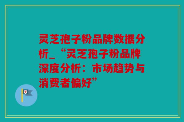 灵芝孢子粉品牌数据分析_“灵芝孢子粉品牌深度分析：市场趋势与消费者偏好”