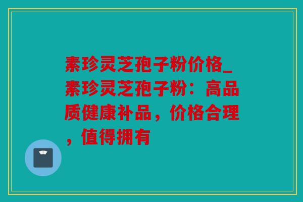 素珍灵芝孢子粉价格_素珍灵芝孢子粉：高品质健康补品，价格合理，值得拥有