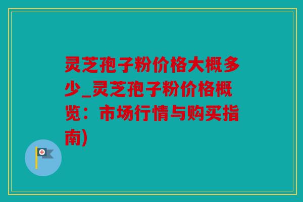 灵芝孢子粉价格大概多少_灵芝孢子粉价格概览：市场行情与购买指南)
