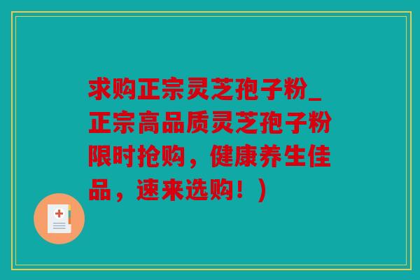 求购正宗灵芝孢子粉_正宗高品质灵芝孢子粉限时抢购，健康养生佳品，速来选购！)