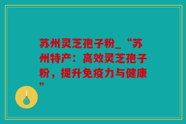 苏州灵芝孢子粉_“苏州特产：高效灵芝孢子粉，提升免疫力与健康”