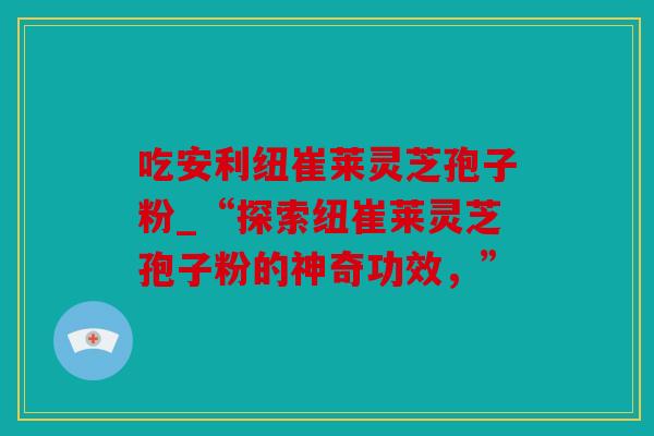 吃安利纽崔莱灵芝孢子粉_“探索纽崔莱灵芝孢子粉的神奇功效，”