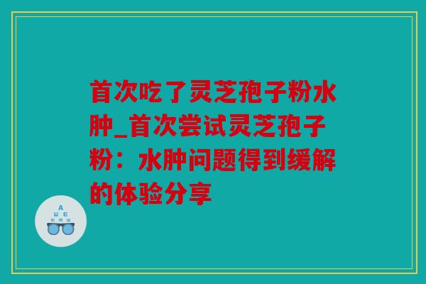首次吃了灵芝孢子粉水肿_首次尝试灵芝孢子粉：水肿问题得到缓解的体验分享