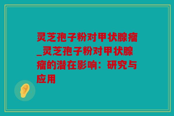 灵芝孢子粉对瘤_灵芝孢子粉对瘤的潜在影响：研究与应用