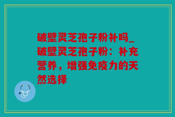 破壁灵芝孢子粉补吗_破壁灵芝孢子粉：补充营养，增强免疫力的天然选择