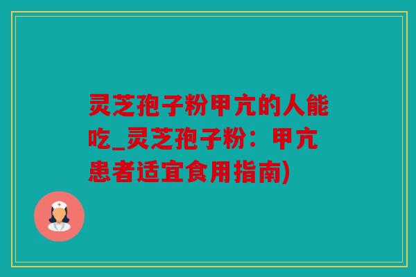 灵芝孢子粉甲亢的人能吃_灵芝孢子粉：甲亢患者适宜食用指南)