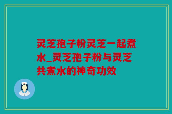 灵芝孢子粉灵芝一起煮水_灵芝孢子粉与灵芝共煮水的神奇功效