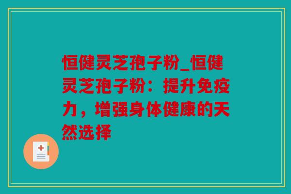 恒健灵芝孢子粉_恒健灵芝孢子粉：提升免疫力，增强身体健康的天然选择