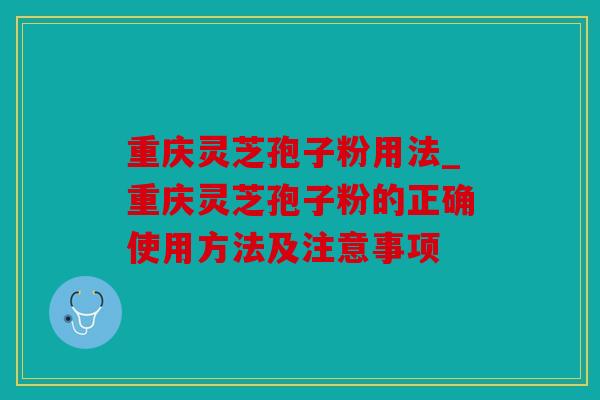 重庆灵芝孢子粉用法_重庆灵芝孢子粉的正确使用方法及注意事项