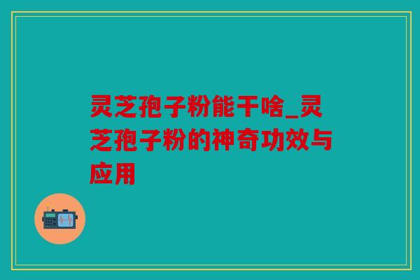 灵芝孢子粉能干啥_灵芝孢子粉的神奇功效与应用