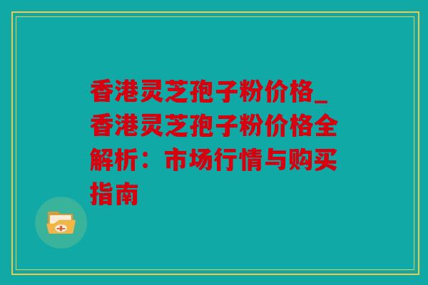 香港灵芝孢子粉价格_香港灵芝孢子粉价格全解析：市场行情与购买指南